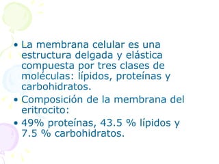 • La membrana celular es una
  estructura delgada y elástica
  compuesta por tres clases de
  moléculas: lípidos, proteínas y
  carbohidratos.
• Composición de la membrana del
  eritrocito:
• 49% proteínas, 43.5 % lípidos y
  7.5 % carbohidratos.
 
