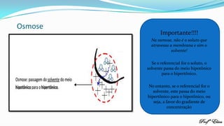 Osmose
Importante!!!!
Na osmose, não é o soluto que
atravessa a membrana e sim o
solvente!
Se o referencial for o soluto, o
solvente passa do meio hipotônico
para o hipertônico.
No entanto, se o referencial for o
solvente, este passa do meio
hipertônico para o hipotônico, ou
seja, a favor do gradiente de
concentração
 