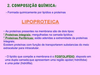 2. COMPOSIÇÃO QUÍMICA:
- Formada quimicamente por lipídios e proteínas
LIPOPROTEICA
- As proteínas presentes na membrana são de dois tipos:
* Proteínas integrais: mergulhadas na camada lipídica;
* Proteínas Periféricas: estão aderidas a extremidade da proteínas
Integrais;
Existem proteínas com função de transportarem substancias do meio
extracelular para intracelular.
- O lipídio que compõe a membrana é o FOSFOLIPÍDIO, disposto em
uma dupla camada;que apresentam uma região apolar( hidrófoba)
e uma polar (hidrófila).
 
