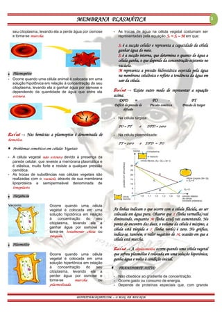 MEMBRANA PLASMÁTICA
BIOVEST10.BLOGSPOT.COM – O BLOG DA BIOLOGIA
3
seu citoplasma, levando ela a perde água por osmose
e torna-se murcha.
▪ Plasmoptise
- Ocorre quando uma célula animal é colocada em uma
solução hipotônica em relação à concentração do seu
citoplasma, levando ela a ganhar água por osmose e
dependendo da quantidade de água que entre ela
estoura.
Bio√est → Nas hemácias a plasmoptise é denominada de
hemólise.
▲ Problemas osmóticos em células Vegetais
- A célula vegetal não estoura devido à presença da
parede celular, que reveste a membrana plasmática e
é elástica, muito forte e resiste a qualquer pressão
osmótica.
- As trocas de substâncias nas células vegetais são
realizadas com o vacúolo, através de sua membrana
lipoprotéica e semipermeável denominada de
tonoplasto.
▪ Turgência
Ocorre quando uma célula
vegetal é colocada em uma
solução hipotônica em relação
à concentração do seu
citoplasma, levando ela a
ganhar água por osmose e
torna-se totalmente cheia ou
túrgida.
▪ Plasmólise
Ocorre quando uma célula
vegetal é colocada em uma
solução hipertônica em relação
à concentração do seu
citoplasma, levando ela a
perder água por osmose e
torna-se murcha ou
plasmolisada.
- As trocas de água na célula vegetal costumam ser
representadas pela equação Sc = Si – M em que:
Sc é a sucção celular e representa a capacidade da célula
ganhar água do meio.
Si é a sucção interna, que determina o quanto de água a
célula ganha, o que depende da concentração existente no
vacúolo.
M representa a pressão hidrostática exercida pela água
na membrana celulósica e reflete a tendência da água em
sair da célula.
Bio√est → Existe outro modo de representar a equação
acima:
DPD = PO - PT
Déficit de pressão de
difusão
Pressão osmótica Pressão de turgor
- Na célula túrgida:
PO = PT e DPD = zero
- Na célula plasmolisada:
PT = zero e DPD = PO
As linhas indicam o que ocorre com a célula flácida, ao ser
colocada em água pura. Observe que Si
(linha vermelha) vai
diminuindo, enquanto M (linha azul) vai aumentando. No
ponto de encontro das duas, o volume da célula é máximo, a
célula está túrgida e Sc
(linha verde) é zero. No gráfico,
indica-se, também, o valor negativo de M, ocasião em que a
célula está murcha.
Bio√est → A deplasmólise ocorre quando uma célula vegetal
que sofreu plasmólise é colocada em uma solução hipotônica,
ganha água e volta à condição inicial.
 TRANSPORTE ATIVO
- Não obedece ao gradiente de concentração.
- Ocorre gasto ou consumo de energia.
- Depende de proteínas especiais que, com grande
 