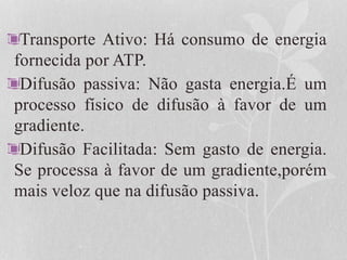 Transporte Ativo: Há consumo de energia
fornecida por ATP.
Difusão passiva: Não gasta energia.É um
processo físico de difusão à favor de um
gradiente.
Difusão Facilitada: Sem gasto de energia.
Se processa à favor de um gradiente,porém
mais veloz que na difusão passiva.
 