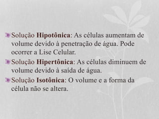 Solução Hipotônica: As células aumentam de
volume devido à penetração de água. Pode
ocorrer a Lise Celular.
Solução Hipertônica: As células diminuem de
volume devido à saída de água.
Solução Isotônica: O volume e a forma da
célula não se altera.
 