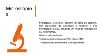 Microscópio
s
Microscopia Eletrônica: Utilizam um feixe de elétrons.
Sua capacidade de ampliação é superior a dos
microscópios de luz, atingindo um nível de resolução de
0,2 nanômetros.
Os tipos principais são:
*Microscópio Eletrônico de Varredura (MEV)
*Microscópio Eletrônico de Transmissão (MET)
 