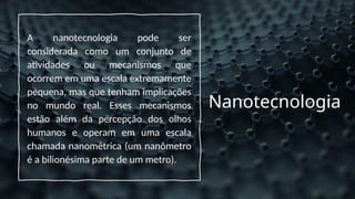 Nanotecnologia
A nanotecnologia pode ser
considerada como um conjunto de
atividades ou mecanismos que
ocorrem em uma escala extremamente
pequena, mas que tenham implicações
no mundo real. Esses mecanismos
estão além da percepção dos olhos
humanos e operam em uma escala
chamada nanométrica (um nanômetro
é a bilionésima parte de um metro).
 