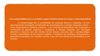A nanotecnologia abre a possibilidade de manipular átomos e moléculas e já tem
sido largamente empregada na fabricação de semicondutores e circuitos integrados (chips) –
como computadores e telefones celulares -, e na confecção de dispositivos que incorporam a
combinação de porções orgânicas e inorgânicas. A biologia integrada com tecnologia
eletrônica e mecânica será sem dúvida um dos maiores mercados para a nanotecnologia,
criando a possibilidade de ferramentas analíticas e implantes que interligue computadores e
dispositivos avançados com conexões neurais, o que será sem dúvida de real benefício ao ser
humano.
 