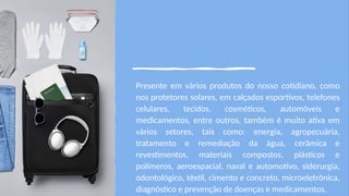 Presente em vários produtos do nosso cotidiano, como
nos protetores solares, em calçados esportivos, telefones
celulares, tecidos, cosméticos, automóveis e
medicamentos, entre outros, também é muito ativa em
vários setores, tais como: energia, agropecuária,
tratamento e remediação da água, cerâmica e
revestimentos, materiais compostos, plásticos e
polímeros, aeroespacial, naval e automotivo, siderurgia,
odontológico, têxtil, cimento e concreto, microeletrônica,
diagnóstico e prevenção de doenças e medicamentos.
 