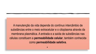 A manutenção da vida depende do contínuo intercâmbio de
substâncias entre o meio extracelular e o citoplasma através da
membrana plasmática. A entrada e a saída de substâncias nas
células constituem a permeabilidade celular, também conhecida
como permeabilidade seletiva.
•
 