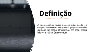 Definição
A nanotecnologia busca a preparação, estudo do
comportamento e exploração das propriedades dos
materiais em escala nanométrica, em geral, escala
inferior a 100 nm (nanômetros).
 