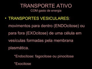 TRANSPORTE ATIVO
               COM gasto de energia

• TRANSPORTES VESICULARES:
 movimentos para dentro (ENDOcitose) ou
 para fora (EXOcitose) de uma célula em
 vesículas formadas pela membrana
 plasmática.

    *Endocitose: fagocitose ou pinocitose

    *Exocitose
 