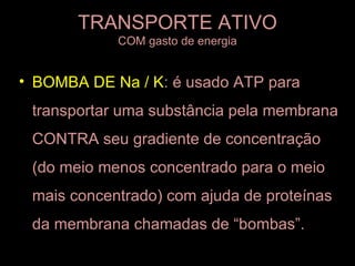 TRANSPORTE ATIVO
            COM gasto de energia


• BOMBA DE Na / K: é usado ATP para
 transportar uma substância pela membrana
 CONTRA seu gradiente de concentração
 (do meio menos concentrado para o meio
 mais concentrado) com ajuda de proteínas
 da membrana chamadas de “bombas”.
 