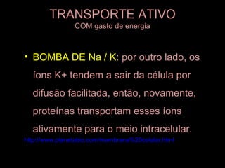 TRANSPORTE ATIVO
                COM gasto de energia



• BOMBA DE Na / K: por outro lado, os
  íons K+ tendem a sair da célula por
  difusão facilitada, então, novamente,
  proteínas transportam esses íons
  ativamente para o meio intracelular.
http://www.planetabio.com/membrana%20celular.html
 