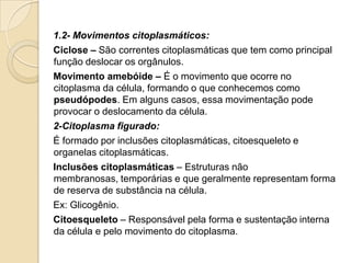 1.2- Movimentos citoplasmáticos:
Ciclose – São correntes citoplasmáticas que tem como principal
função deslocar os orgânulos.
Movimento amebóide – É o movimento que ocorre no
citoplasma da célula, formando o que conhecemos como
pseudópodes. Em alguns casos, essa movimentação pode
provocar o deslocamento da célula.
2-Citoplasma figurado:
É formado por inclusões citoplasmáticas, citoesqueleto e
organelas citoplasmáticas.
Inclusões citoplasmáticas – Estruturas não
membranosas, temporárias e que geralmente representam forma
de reserva de substância na célula.
Ex: Glicogênio.
Citoesqueleto – Responsável pela forma e sustentação interna
da célula e pelo movimento do citoplasma.
 