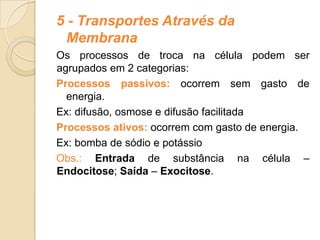 5 - Transportes Através da
Membrana
Os processos de troca na célula podem ser
agrupados em 2 categorias:
Processos passivos: ocorrem sem gasto de
energia.
Ex: difusão, osmose e difusão facilitada
Processos ativos: ocorrem com gasto de energia.
Ex: bomba de sódio e potássio
Obs.: Entrada de substância na célula –
Endocitose; Saída – Exocitose.
 