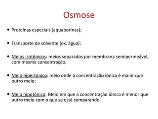 Osmose
 Proteínas especiais (aquaporinas);
 Transporte de solvente (ex. água);
 Meios isotônicos: meios separados por membrana semipermeável,
com mesma concentração;
 Meio hipertônico: meio onde a concentração iônica é maior que
outro meio;
 Meio hipotônico: Meio em que a concentração iônica é menor que
outro meio com o que se está comparando.
 