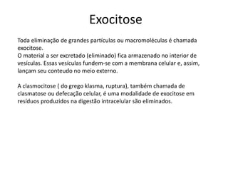 Exocitose
Toda eliminação de grandes partículas ou macromoléculas é chamada
exocitose.
O material a ser excretado (eliminado) fica armazenado no interior de
vesículas. Essas vesículas fundem-se com a membrana celular e, assim,
lançam seu conteudo no meio externo.
A clasmocitose ( do grego klasma, ruptura), também chamada de
clasmatose ou defecação celular, é uma modalidade de exocitose em
resíduos produzidos na digestão intracelular são eliminados.
 