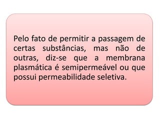 Pelo fato de permitir a passagem de
certas substâncias, mas não de
outras, diz-se que a membrana
plasmática é semipermeável ou que
possui permeabilidade seletiva.
 