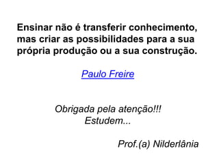 Ensinar não é transferir conhecimento,
mas criar as possibilidades para a sua
própria produção ou a sua construção.
Paulo Freire
Obrigada pela atenção!!!
Estudem...
Prof.(a) Nilderlânia
 