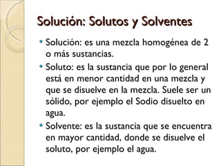 Solución: Solutos y Solventes Solución: es una mezcla homogénea de 2 o más sustancias. Soluto: es la sustancia que por lo general está en menor cantidad en una mezcla y que se disuelve en la mezcla. Suele ser un sólido, por ejemplo el Sodio disuelto en agua. Solvente: es la sustancia que se encuentra en mayor cantidad, donde se disuelve el soluto, por ejemplo el agua. 