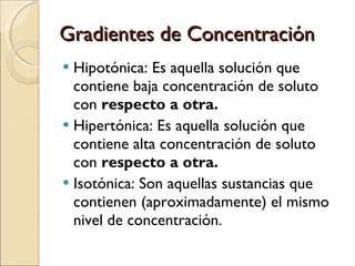 Gradientes de Concentración Hipotónica: Es aquella solución que contiene baja concentración de soluto con  respecto a otra. Hipertónica: Es aquella solución que contiene alta concentración de soluto con  respecto a otra. Isotónica: Son aquellas sustancias que contienen (aproximadamente) el mismo nivel de concentración. 