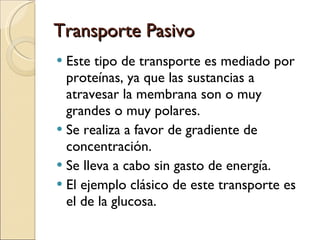 Transporte Pasivo Este tipo de transporte es mediado por proteínas, ya que las sustancias a atravesar la membrana son o muy grandes o muy polares. Se realiza a favor de gradiente de concentración. Se lleva a cabo sin gasto de energía. El ejemplo clásico de este transporte es el de la glucosa. 