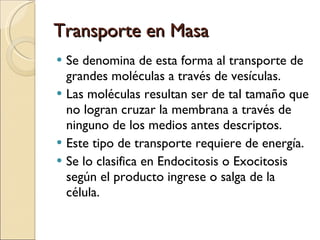Transporte en Masa Se denomina de esta forma al transporte de grandes moléculas a través de vesículas. Las moléculas resultan ser de tal tamaño que no logran cruzar la membrana a través de ninguno de los medios antes descriptos. Este tipo de transporte requiere de energía. Se lo clasifica en Endocitosis o Exocitosis según el producto ingrese o salga de la célula. 
