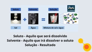 Soluto - Aquilo que será dissolvido
Solvente - Aquilo que irá dissolver o soluto
Solução - Resultado
 