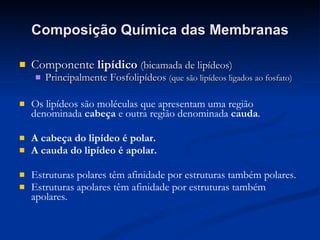 Composição Química das Membranas Componente  lipídico  (bicamada de lipídeos) Principalmente Fosfolipídeos  (que são lipídeos ligados ao fosfato) Os lipídeos são moléculas que apresentam uma região denominada  cabeça  e outra região denominada  cauda . A cabeça do lipídeo é polar. A cauda do lipídeo é apolar. Estruturas polares têm afinidade por estruturas também polares. Estruturas apolares têm afinidade por estruturas também apolares. 
