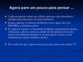 Agora pare um pouco para pensar ... A glicose precisa entrar nas células, para que elas obtenham a energia necessária para seu funcionamento. Já que a glicose se mistura facilmente com a água, deve ser hidrofílica, e portanto, polar.  Se a glicose é polar e a bicamada de lipídeos praticamente apolar, então para a glicose entrar na célula ela não poderá atravessar através da bicamada (lembre-se de que quem é polar só tem afinidade por quem também é polar ). Por onde será que a glicose irá passar para entrar nas células ??? 