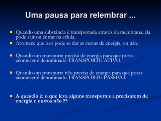 Uma pausa para relembrar ... Quando uma substância é transportada através da membrana, ela pode sair ou entrar na célula. Acontece que isso pode se dar as custas de energia, ou não. Quando um transporte precisa de energia para que possa acontecer é denominado TRANSPORTE ATIVO. Quando um transporte não precisa de energia para que possa acontecer é denominado TRANSPORTE PASSIVO. A questão é: o que leva alguns transportes a precisarem de energia e outros não ?? 