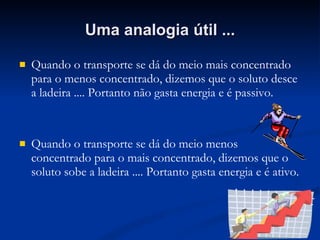 Uma analogia útil ... Quando o transporte se dá do meio mais concentrado para o menos concentrado, dizemos que o soluto desce a ladeira .... Portanto não gasta energia e é passivo. Quando o transporte se dá do meio menos concentrado para o mais concentrado, dizemos que o soluto sobe a ladeira .... Portanto gasta energia e é ativo. 
