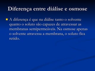 Diferença entre diálise e osmose A diferença é que na diálise tanto o solvente quanto o soluto são capazes de atravessar as membranas semipermeáveis. Na osmose apenas o solvente atravessa a membrana, o soluto fica retido. 