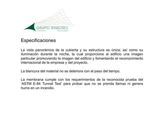 Especificaciones
La vista panorámica de la cubierta y su estructura es única; así como su
iluminación durante la noche, la cual proporciona al edificio una imagen
particular promoviendo la imagen del edificio y fomentando el reconocimiento
internacional de la empresa y del proyecto.

La blancura del material no se deteriora con el paso del tiempo.

La membrana cumple con los requerimientos de la reconocida prueba del
‘ASTM E-84 Tunnel Test’ para probar que no se prenda llamas ni genera
humo en un incendio.
 