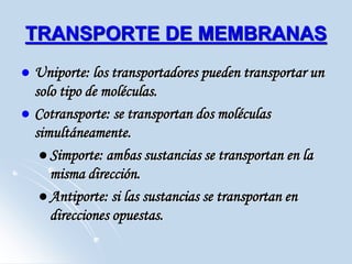 TRANSPORTE DE MEMBRANAS
 Uniporte: los transportadores pueden transportar un
solo tipo de moléculas.
 Cotransporte: se transportan dos moléculas
simultáneamente.
 Simporte: ambas sustancias se transportan en la
misma dirección.
 Antiporte: si las sustancias se transportan en
direcciones opuestas.
 