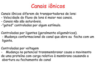 Canais iônicos
Canais iônicos diferem de transportadores de íons:
- Velocidade do fluxo de íons é maior nos canais.
- Canais não são saturáveis.
-”gated” controlados por algum estímulo.
Controlados por ligantes (geralmente oligoméricos).
- Mudança conformacional do canal que abre ou fecha com um
ligante.
Controlados por voltagem
- Mudança no potencial transmembranar causa o movimento
de uma proteína com carga relativo à membrana causando a
abertura ou fechamento do canal
 