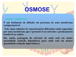 (osmos= empurrar)
É um fenômeno de difusão em presença de uma membrana
semipermeável.
Nele, duas soluções de concentrações diferentes estão separadas
por uma membrana que é permeável ao solvente e praticamente
insolúvel ao soluto.
Há, então, passagem do solvente de onde está em maior
quantidade (solução hipotônica) para onde está em menor
quantidade (solução hipertônica.)
OSMOSE
 