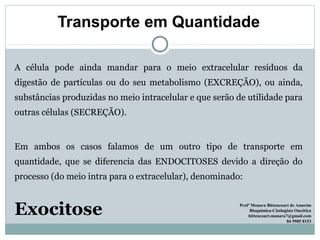 Transporte em Quantidade
A célula pode ainda mandar para o meio extracelular resíduos da
digestão de partículas ou do seu metabolismo (EXCREÇÃO), ou ainda,
substâncias produzidas no meio intracelular e que serão de utilidade para
outras células (SECREÇÃO).
Em ambos os casos falamos de um outro tipo de transporte em
quantidade, que se diferencia das ENDOCITOSES devido a direção do
processo (do meio intra para o extracelular), denominado:
Exocitose Profª Monara Bittencourt de Amorim
Bioquímica-Citologista Oncótica
bittencourt.monara7@gmail.com
84 9985 8153
 