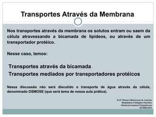 Transportes Através da Membrana
Nos transportes através da membrana os solutos entram ou saem da
célula atravessando a bicamada de lipídeos, ou através de um
transportador protéico.
Nesse caso, temos:
Transportes através da bicamada
Transportes mediados por transportadores protéicos
Nessa discussão não será discutido o transporte de água através da célula,
denominado OSMOSE (que será tema de nossa aula prática).
Profª Monara Bittencourt de Amorim
Bioquímica-Citologista Oncótica
bittencourt.monara7@gmail.com
84 9985 8153
 