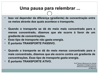 Uma pausa para relembrar ...
• Isso vai depender da diferença (gradiente) de concentração entre
os meios através dos quais acontece o transporte.
• Quando o transporte se dá do meio mais concentrado para o
menos concentrado, dizemos que ele ocorre à favor de um
gradiente de concentrações.
• Esse tipo de transporte não gasta energia.
• É portanto TRANSPORTE PASSIVO.
• Quando o transporte se dá do meio menos concentrado para o
mais concentrado, dizemos que ele ocorre contra um gradiente de
concentrações. Esse tipo de transporte gasta energia.
• É portanto TRANSPORTE ATIVO.
Profª Monara Bittencourt de Amorim
Bioquímica-Citologista Oncótica
bittencourt.monara7@gmail.com
84 9985 8153
 