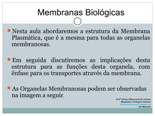 Membranas Biológicas
Nesta aula abordaremos a estrutura da Membrana
Plasmática, que é a mesma para todas as organelas
membranosas.
Em seguida discutiremos as implicações desta
estrutura para as funções desta organela, com
ênfase para os transportes através da membrana.
As Organelas Membranosas podem ser observadas
na imagem a seguir.
Profª Monara Bittencourt de Amorim
Bioquímica-Citologista Oncótica
bittencourt.monara7@gmail.com
84 9985 8153
 