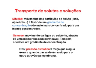 Transporte de solutos e soluções
Difusão: movimento das partículas de soluto (íons,
açúcares...) a favor de um gradiente de
concentração (do meio mais concentrado para um
menos concentrado).

Osmose: movimento da água ou solvente, através
de uma membrana semipermeável. Também
obedece um gradiente de concentração.

     Obs: pressão osmótica = força que a água
     exerce quando passa de um meio para o
     outro através da membrana.
 