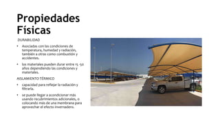 Propiedades
Físicas
DURABILIDAD
• Asociadas con las condiciones de
temperatura, humedad y radiación,
también a otras como combustión y
accidentes.
• los materiales pueden durar entre 15 -50
años dependiendo las condiciones y
materiales.
AISLAMIENTO TÉRMICO
• capacidad para reflejar la radiación y
filtrarla.
• se puede llegar a acondicionar más
usando recubrimientos adicionales, o
colocando más de una membrana para
aprovechar el efecto invernadero.
 