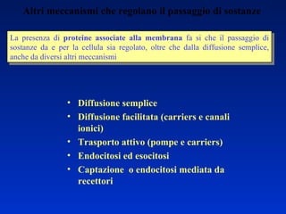 Altri meccanismi che regolano il passaggio di sostanze La presenza di  proteine associate alla membrana  fa si che il passaggio di sostanze da e per la cellula sia regolato, oltre che dalla diffusione semplice, anche da diversi altri meccanismi Diffusione semplice Diffusione facilitata (carriers e canali ionici) Trasporto attivo (pompe e carriers) Endocitosi ed esocitosi Captazione  o endocitosi mediata da recettori  