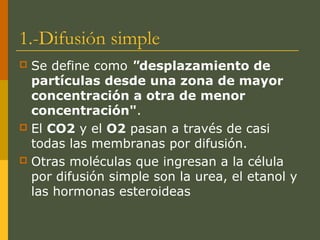 1.-Difusión simple
 Se define como "desplazamiento de
partículas desde una zona de mayor
concentración a otra de menor
concentración".
 El CO2 y el O2 pasan a través de casi
todas las membranas por difusión.
 Otras moléculas que ingresan a la célula
por difusión simple son la urea, el etanol y
las hormonas esteroideas
 
