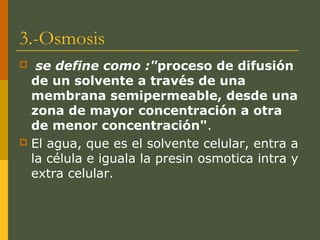 3.-Osmosis
 se define como :"proceso de difusión
de un solvente a través de una
membrana semipermeable, desde una
zona de mayor concentración a otra
de menor concentración".
 El agua, que es el solvente celular, entra a
la célula e iguala la presin osmotica intra y
extra celular.
 