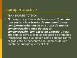 Trasnporte activo
 TRANSPORTE ACTIVO:
 El transporte activo se define como el "paso de
una sustancia a través de una membrana
semipermeable, desde una zona de menor
concentración a otra de mayor
concentración, con gasto de energía". Para
que esto se lleve a cabo se requiere de proteínas
transportadoras que actúen como bombas contra
el gradiente de concentración, además de una
fuente de energía que es el ATP.
 
