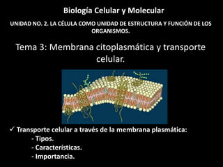 Biología Celular y Molecular
UNIDAD NO. 2. LA CÉLULA COMO UNIDAD DE ESTRUCTURA Y FUNCIÓN DE LOS
                           ORGANISMOS.

 Tema 3: Membrana citoplasmática y transporte
                  celular.




 Transporte celular a través de la membrana plasmática:
      - Tipos.
      - Características.
      - Importancia.
 