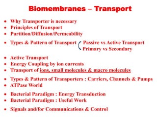 Biomembranes  Transport
 Why Transporter is necessary
 Principles of Transport
 Partition/Diffusion/Permeability
 Types & Pattern of Transport Passive vs Active Transport
Primary vs Secondary
 Active Transport
 Energy Coupling by ion currents
 Transport of ions, small molecules & macro molecules
 Types & Pattern of Transporters : Carriers, Channels & Pumps
 ATPase World
 Bacterial Paradigm : Energy Transduction
 Bacterial Paradigm : Useful Work
 Signals and/for Communications & Control
 