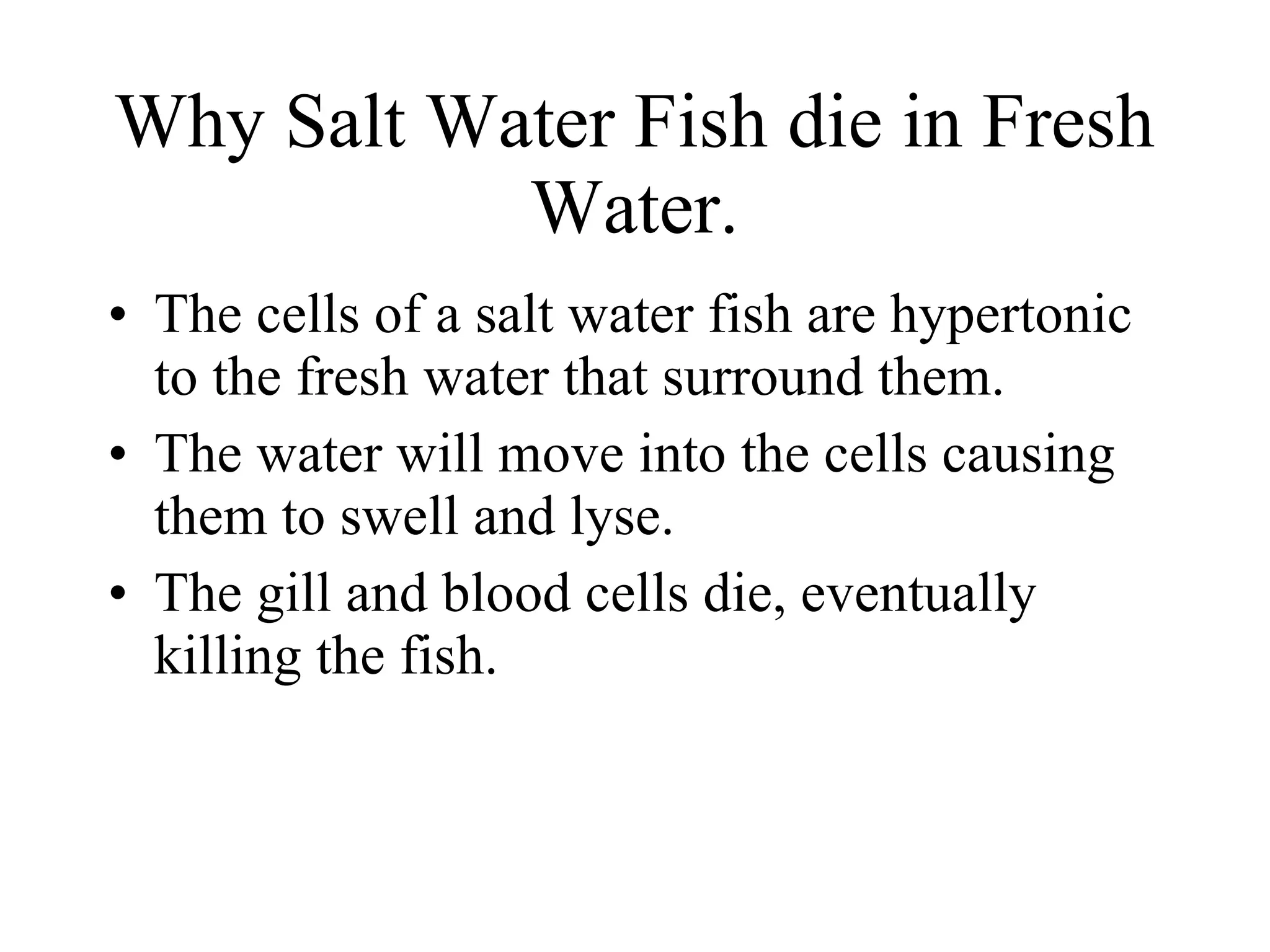 Why Salt Water Fish die in Fresh Water. The cells of a salt water fish are hypertonic to the fresh water that surround them.  The water will move into the cells causing them to swell and lyse. The gill and blood cells die, eventually killing the fish. 