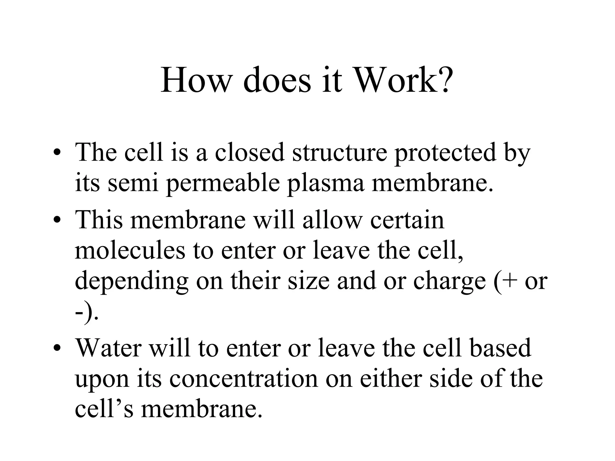 How does it Work? The cell is a closed structure protected by its semi permeable plasma membrane. This membrane will allow certain molecules to enter or leave the cell, depending on their size and or charge (+ or -). Water will to enter or leave the cell based upon its concentration on either side of the cell’s membrane. 