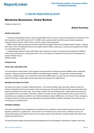 Find Industry reports, Company profiles
ReportLinker                                                                        and Market Statistics



                                       >> Get this Report Now by email!

Membrane Bioreactors: Global Markets
Published on March 2011

                                                                                                               Report Summary

REPORT HIGHLIGHTS


   * Valued at an estimated $337 million in 2010, the global MBR market is rising at a compound annual growth rate (CAGR) of 13.2%
and is expected to reach $627 million by 2015. The MBR market is growing faster than both the larger market for wastewater
treatment equipment and the market for other membrane systems treating wastewater.
   * MBRs used for treating municipal and domestic sewage hold the largest market value and largest treatment capacity. Valued at
$216 million in 2010, this application will remain the largest market for MBRs, increasing by a compound annual growth rate (CAGR)
of 15.2% to $439 million in 2015.
   * Landfill leachate treatment is valued at $18 million and is expected to increase at a compound annual growth rate (CAGR) of
5.9% during the forecast period, reaching $24 million in 2015. Until recently, this application has been slow find widespread use
outside of Western Europe.
REPORT SCOPE


INTRODUCTION


STUDY GOAL AND OBJECTIVES


This comprehensive market research report evaluates the global market for membrane bioreactors (MBRs) used for wastewater
treatment. Existing and potential markets for MBRs on the global stage are identified. The goals are to provide meaningful
information, unbiased analysis, and an assessment of the roles that MBR systems can play now and in the future of wastewater
treatment technology. Twenty-eight countries' water needs are evaluated in four global regions.


REASONS FOR DOING THE STUDY


The need for pure water is a problem of global proportions. In the earth's hydrologic cycle, fresh water supplies are fixed and
constant, while global water demand is growing. With each passing year, the quality of the planet's water measurably deteriorates,
presenting challenges for the major users: the municipal, industrial, and environmental sectors. Water treatment has become an
area of global concern as individuals, communities, industries, countries, and their national institutions strive for ways to keep this
essential resource available and suitable for use. Membrane bioreactor systems (MBRs) have, over the past 10 years, emerged as
an effective solution to transforming various wastewaters into high-quality effluent suitable for discharge to the environment and
increasingly into a reusable product.


INTENDED AUDIENCE


This report is designed to be as comprehensive as possible and to be useable by a broad audience of business, technical, and
regulatory practitioners on a global scale. The document is an information source on the industry, a reference manual on an
advanced technology and its system components, and a resource that provides information to decision-makers who need to stay
abreast of the state of the art.


This report presents analysis and forward-thinking knowledge that will be of advantage to manufacturers, suppliers, and to local,



Membrane Bioreactors: Global Markets                                                                                               Page 1/14
 
